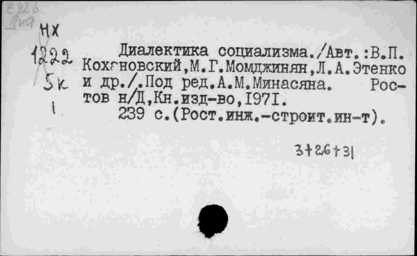 ﻿Диалектика социализма./квт.:В.П. Кохгновский, М. Г.Моцджинян,Л.А.Этенко и др./.Под ред.А.М.Минасяна. Ростов н/Д,Кн.изд-во,1971.
239 с.(Рост.инж.-строит.ин-т).
